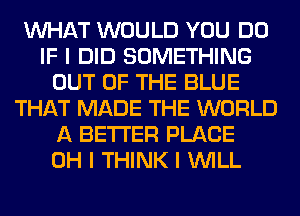 INHAT WOULD YOU DO
IF I DID SOMETHING
OUT OF THE BLUE
THAT MADE THE WORLD
A BETTER PLACE
OH I THINK I INILL