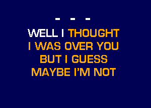 WELL I THOUGHT
I WAS OVER YOU

BUT I GUESS
MAYBE I'M NOT