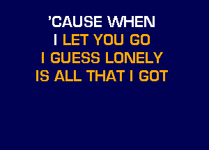 'CAUSE WHEN
I LET YOU GO
I GUESS LONELY

IS ALL THAT I GOT