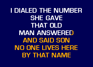 l DIALED THE NUMBER
SHE GAVE
THAT OLD
MAN ANSWERED
AND SAID SON
NO ONE LIVES HERE

BY THAT NAME I