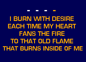 I BURN WITH DESIRE
EACH TIME MY HEART
FANS THE FIRE

T0 THAT OLD FLAME
THAT BURNS INSIDE OF ME