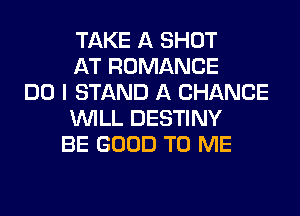 TAKE A SHOT
AT ROMANCE
DO I STAND A CHANCE
WILL DESTINY
BE GOOD TO ME