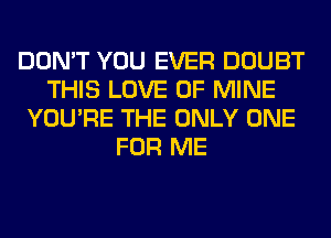 DON'T YOU EVER DOUBT
THIS LOVE OF MINE
YOU'RE THE ONLY ONE
FOR ME