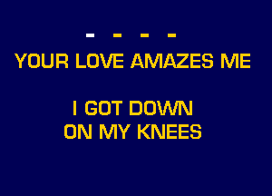 YOUR LOVE AMAZES ME

I GOT DOM
ON MY KNEES