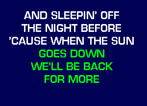 AND SLEEPIM OFF
THE NIGHT BEFORE
'CAUSE WHEN THE SUN
GOES DOWN
WE'LL BE BACK
FOR MORE