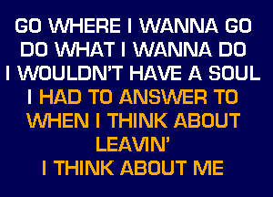 GO INHERE I WANNA GO
DO INHAT I WANNA DO
I WOULDN'T HAVE A SOUL
I HAD TO ANSWER TO
INHEN I THINK ABOUT
LEl-W'IN'
I THINK ABOUT ME