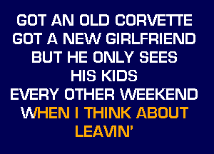 GOT AN OLD CORVETTE
GOT A NEW GIRLFRIEND
BUT HE ONLY SEES
HIS KIDS
EVERY OTHER WEEKEND
WHEN I THINK ABOUT
LEl-W'IN'