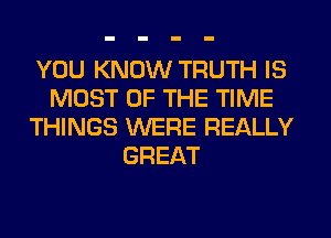 YOU KNOW TRUTH IS
MOST OF THE TIME
THINGS WERE REALLY
GREAT