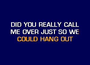 DID YOU REALLY CALL
ME OVER JUST SO WE
COULD HANG OUT