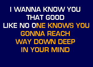 I WANNA KNOW YOU
THAT GOOD
LIKE NO ONE KNOWS YOU
GONNA REACH
WAY DOWN DEEP
IN YOUR MIND