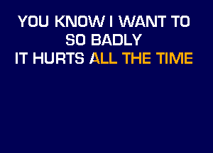 YOU KNOWI WANT T0
80 BADLY
IT HURTS ALL THE TIME