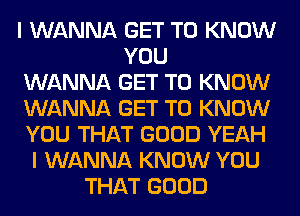 I WANNA GET TO KNOW
YOU
WANNA GET TO KNOW
WANNA GET TO KNOW
YOU THAT GOOD YEAH
I WANNA KNOW YOU
THAT GOOD