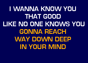 I WANNA KNOW YOU
THAT GOOD
LIKE NO ONE KNOWS YOU
GONNA REACH
WAY DOWN DEEP
IN YOUR MIND