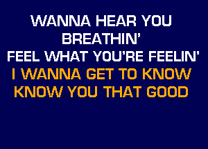 WANNA HEAR YOU

BREATHIN'
FEEL WHAT YOU'RE FEELIN'

I WANNA GET TO KNOW
KNOW YOU THAT GOOD