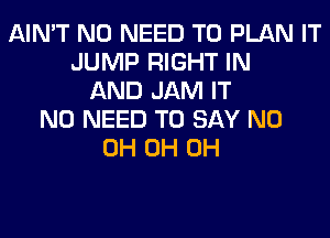 AIN'T NO NEED TO PLAN IT
JUMP RIGHT IN
AND JAM IT
NO NEED TO SAY ND
0H 0H 0H