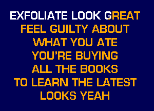 EXFOLIATE LOOK GREAT
FEEL GUILTY ABOUT
WHAT YOU ATE
YOU'RE BUYING
ALL THE BOOKS
TO LEARN THE LATEST
LOOKS YEAH