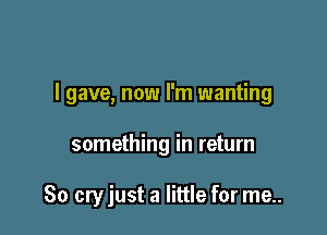I gave, now I'm wanting

something in return

80 cry just a little for me..