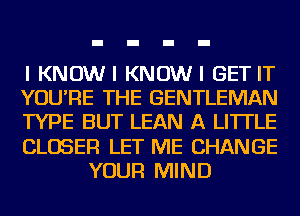 I KNOWI KNOWI GET IT
YOU'RE THE GENTLEMAN
TYPE BUT LEAN A LITTLE
CLOSER LET ME CHANGE
YOUR MIND