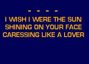 I WISH I WERE THE SUN
SHINING ON YOUR FACE
CARESSING LIKE A LOVER