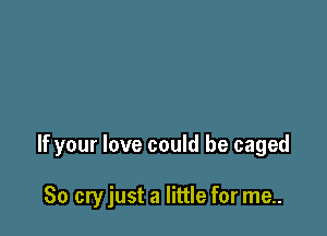 If your love could be caged

So cry just a little for me..