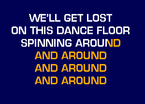 WE'LL GET LOST
ON THIS DANCE FLOOR
SPINNING AROUND
AND AROUND
AND AROUND
AND AROUND