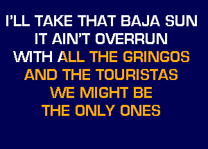 I'LL TAKE THAT BAJA SUN
IT AIN'T OVERRUN
WITH ALL THE GRINGOS
AND THE TOURISTAS
WE MIGHT BE
THE ONLY ONES