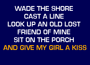 WADE THE SHORE
CAST A LINE
LOOK UP AN OLD LOST
FRIEND OF MINE
SIT ON THE PORCH
AND GIVE MY GIRL A KISS