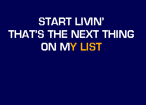 START LIVIN'
THAT'S THE NEXT THING
ON MY LIST