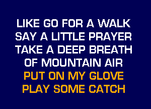LIKE GO FOR A WALK

SAY A LITTLE PRAYER

TAKE A DEEP BREATH
0F MOUNTAIN AIR
PUT ON MY GLOVE
PLAY SOME CATCH