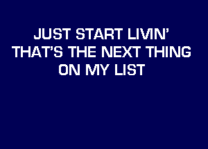 JUST START LIVIN'
THAT'S THE NEXT THING
ON MY LIST