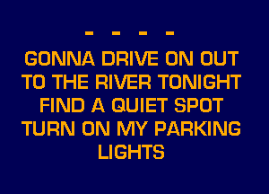 GONNA DRIVE 0N OUT
TO THE RIVER TONIGHT
FIND A QUIET SPOT
TURN ON MY PARKING
LIGHTS