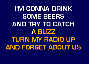 I'M GONNA DRINK
SOME BEERS
AND TRY TO CATCH
A BUZZ
TURN MY RADIO UP
AND FORGET ABOUT US
