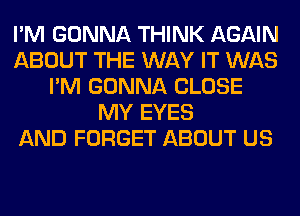 I'M GONNA THINK AGAIN
ABOUT THE WAY IT WAS
I'M GONNA CLOSE
MY EYES
AND FORGET ABOUT US