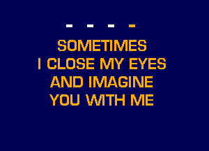 SOMETIMES
l CLOSE MY EYES

AND IMAGINE
YOU 1WITH ME