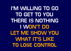 I'M WILLING TO GO
TO GET TO YOU
THERE IS NOTHING
I WONT D0
LET ME SHOW YOU

WHAT IT'S LIKE
TO LOSE CONTROL