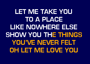 LET ME TAKE YOU
TO A PLACE
LIKE NOUVHERE ELSE
SHOW YOU THE THINGS
YOU'VE NEVER FELT
0H LET ME LOVE YOU