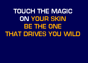 TOUCH THE MAGIC
ON YOUR SKIN
BE THE ONE
THAT DRIVES YOU WILD
