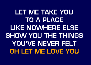 LET ME TAKE YOU
TO A PLACE
LIKE NOUVHERE ELSE
SHOW YOU THE THINGS
YOU'VE NEVER FELT
0H LET ME LOVE YOU