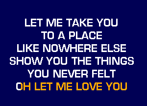 LET ME TAKE YOU
TO A PLACE
LIKE NOUVHERE ELSE
SHOW YOU THE THINGS
YOU NEVER FELT
0H LET ME LOVE YOU