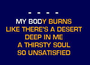 MY BODY BURNS
LIKE THERE'S A DESERT
DEEP IN ME
A THIRSTY SOUL
SO UNSATISFIED