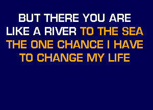 BUT THERE YOU ARE
LIKE A RIVER TO THE SEA
THE ONE CHANCE I HAVE

TO CHANGE MY LIFE