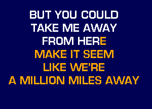 BUT YOU COULD
TAKE ME AWAY
FROM HERE
MAKE IT SEEM
LIKE WERE
A MILLION MILES AWAY