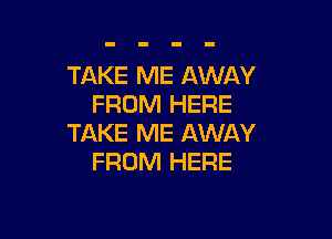 TAKE ME AWAY
FROM HERE

TAKE ME AWAY
FROM HERE