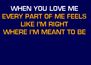WHEN YOU LOVE ME
EVERY PART OF ME FEELS
LIKE I'M RIGHT
WHERE I'M MEANT TO BE