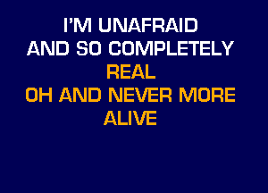 I'M UNAFRAID
AND SO COMPLETELY
REAL
0H AND NEVER MORE
ALIVE