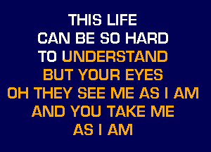 THIS LIFE
CAN BE SO HARD
TO UNDERSTAND
BUT YOUR EYES
0H THEY SEE ME AS I AM
AND YOU TAKE ME
AS I AM