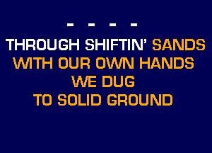 THROUGH SHIFTIN' SANDS
WITH OUR OWN HANDS
WE DUG
T0 SOLID GROUND