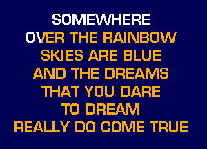 SOMEINHERE
OVER THE RAINBOW
SKIES ARE BLUE
AND THE DREAMS
THAT YOU DARE
TO DREAM
REALLY DO COME TRUE