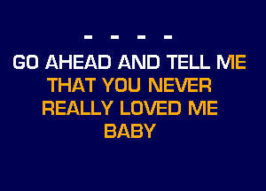 GO AHEAD AND TELL ME
THAT YOU NEVER
REALLY LOVED ME

BABY