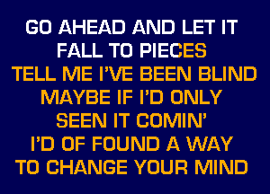 GO AHEAD AND LET IT
FALL T0 PIECES
TELL ME I'VE BEEN BLIND
MAYBE IF I'D ONLY
SEEN IT COMIM
I'D 0F FOUND A WAY
TO CHANGE YOUR MIND